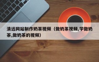伊川清远网站制作奶茶视频（做奶茶视频,学做奶茶,做奶茶的视频）