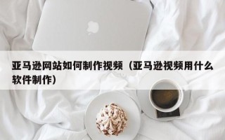 伊川亚马逊网站如何制作视频（亚马逊视频用什么软件制作）