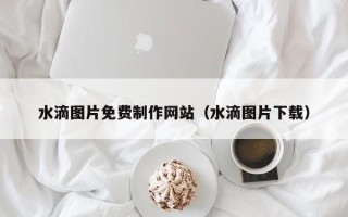伊川水滴图片免费制作网站（水滴图片下载）